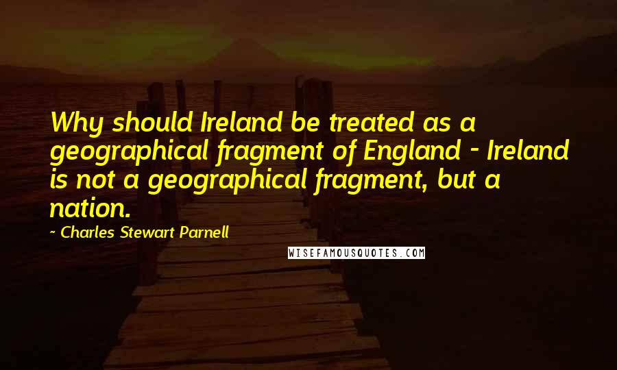 Charles Stewart Parnell Quotes: Why should Ireland be treated as a geographical fragment of England - Ireland is not a geographical fragment, but a nation.