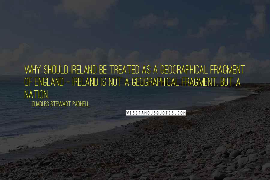 Charles Stewart Parnell Quotes: Why should Ireland be treated as a geographical fragment of England - Ireland is not a geographical fragment, but a nation.