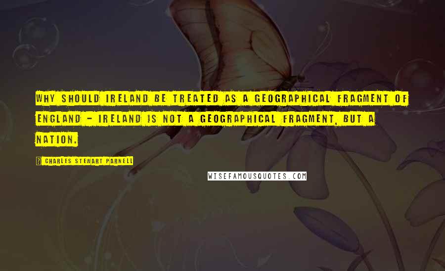 Charles Stewart Parnell Quotes: Why should Ireland be treated as a geographical fragment of England - Ireland is not a geographical fragment, but a nation.