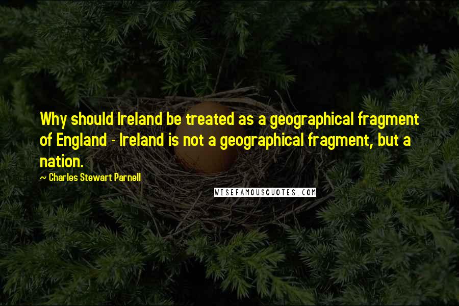 Charles Stewart Parnell Quotes: Why should Ireland be treated as a geographical fragment of England - Ireland is not a geographical fragment, but a nation.