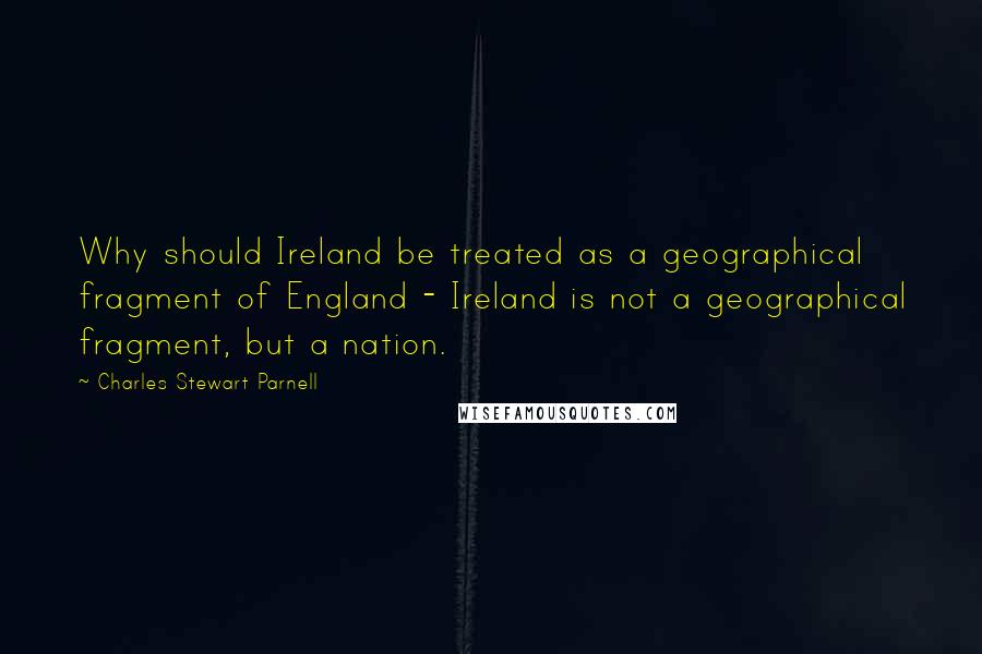 Charles Stewart Parnell Quotes: Why should Ireland be treated as a geographical fragment of England - Ireland is not a geographical fragment, but a nation.
