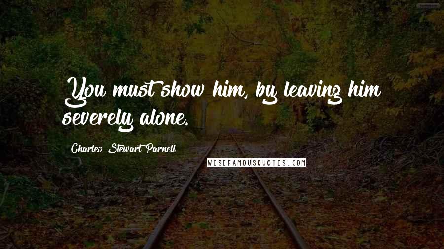 Charles Stewart Parnell Quotes: You must show him, by leaving him severely alone.