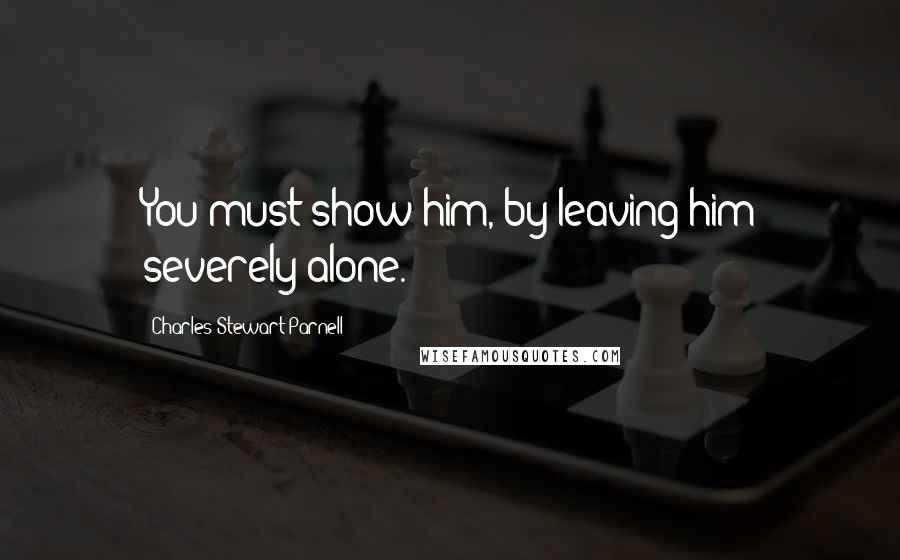 Charles Stewart Parnell Quotes: You must show him, by leaving him severely alone.