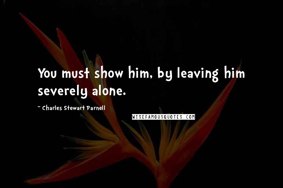 Charles Stewart Parnell Quotes: You must show him, by leaving him severely alone.