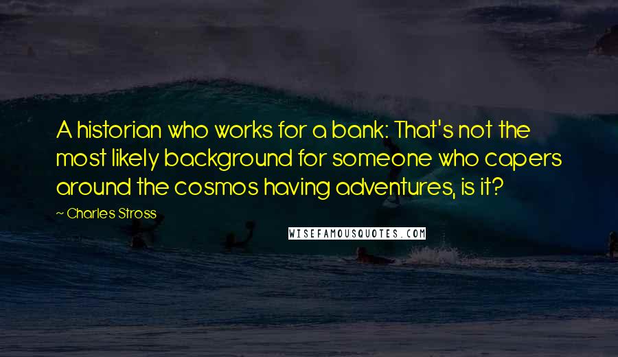 Charles Stross Quotes: A historian who works for a bank: That's not the most likely background for someone who capers around the cosmos having adventures, is it?