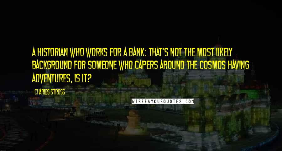 Charles Stross Quotes: A historian who works for a bank: That's not the most likely background for someone who capers around the cosmos having adventures, is it?