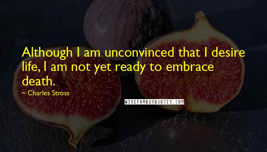 Charles Stross Quotes: Although I am unconvinced that I desire life, I am not yet ready to embrace death.