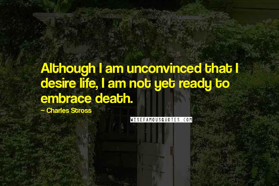 Charles Stross Quotes: Although I am unconvinced that I desire life, I am not yet ready to embrace death.