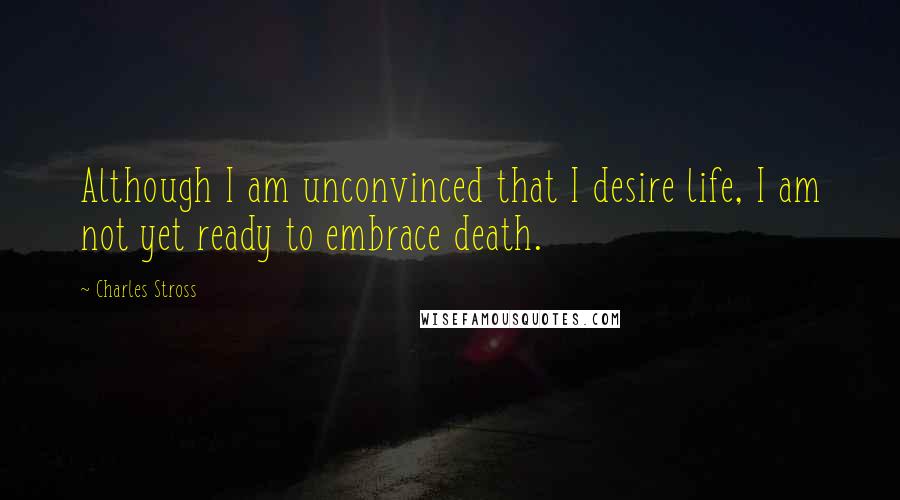 Charles Stross Quotes: Although I am unconvinced that I desire life, I am not yet ready to embrace death.