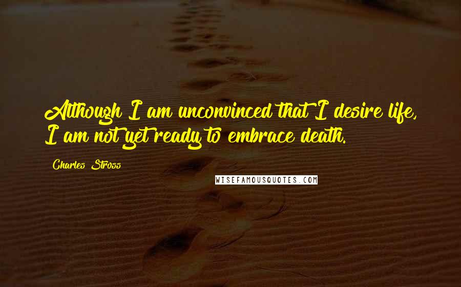 Charles Stross Quotes: Although I am unconvinced that I desire life, I am not yet ready to embrace death.