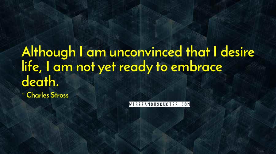 Charles Stross Quotes: Although I am unconvinced that I desire life, I am not yet ready to embrace death.