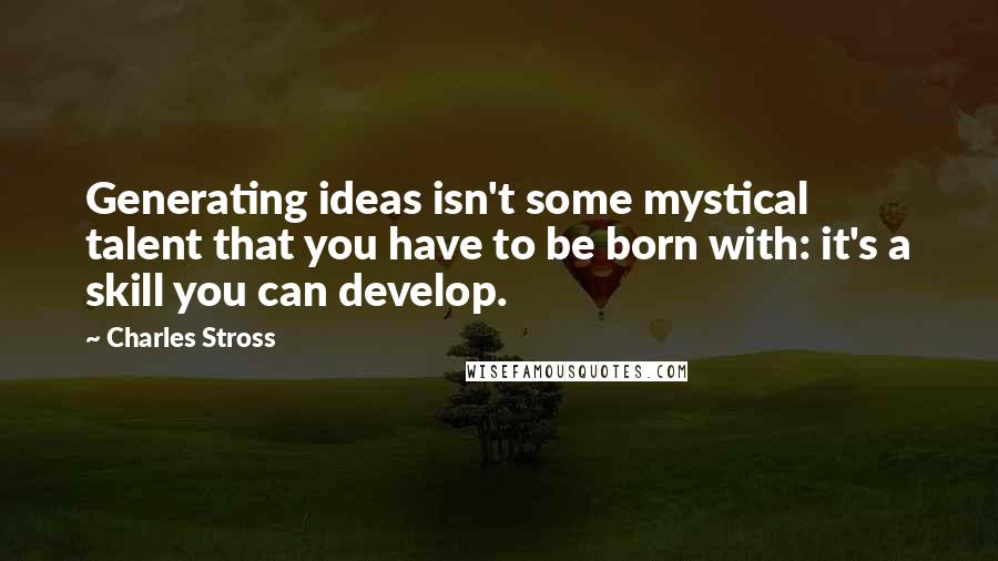 Charles Stross Quotes: Generating ideas isn't some mystical talent that you have to be born with: it's a skill you can develop.