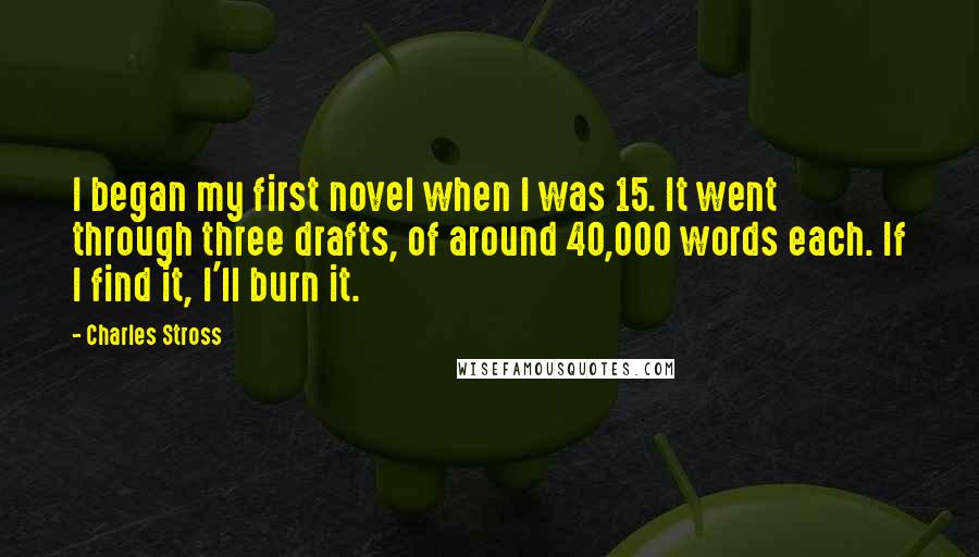 Charles Stross Quotes: I began my first novel when I was 15. It went through three drafts, of around 40,000 words each. If I find it, I'll burn it.