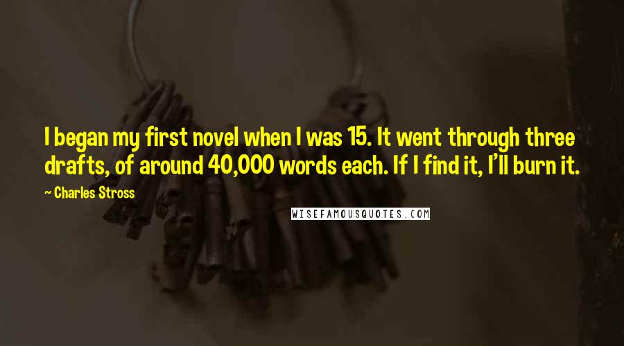 Charles Stross Quotes: I began my first novel when I was 15. It went through three drafts, of around 40,000 words each. If I find it, I'll burn it.