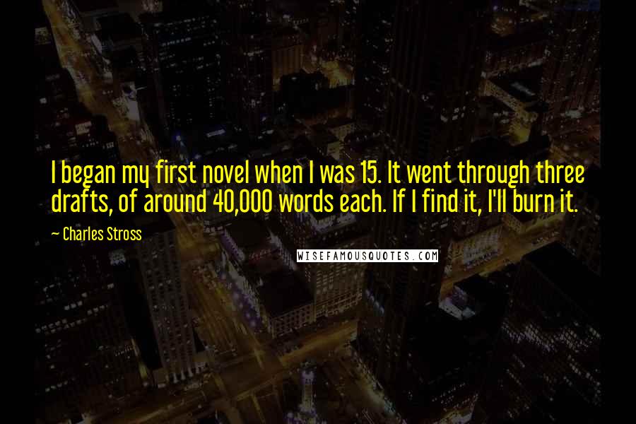 Charles Stross Quotes: I began my first novel when I was 15. It went through three drafts, of around 40,000 words each. If I find it, I'll burn it.