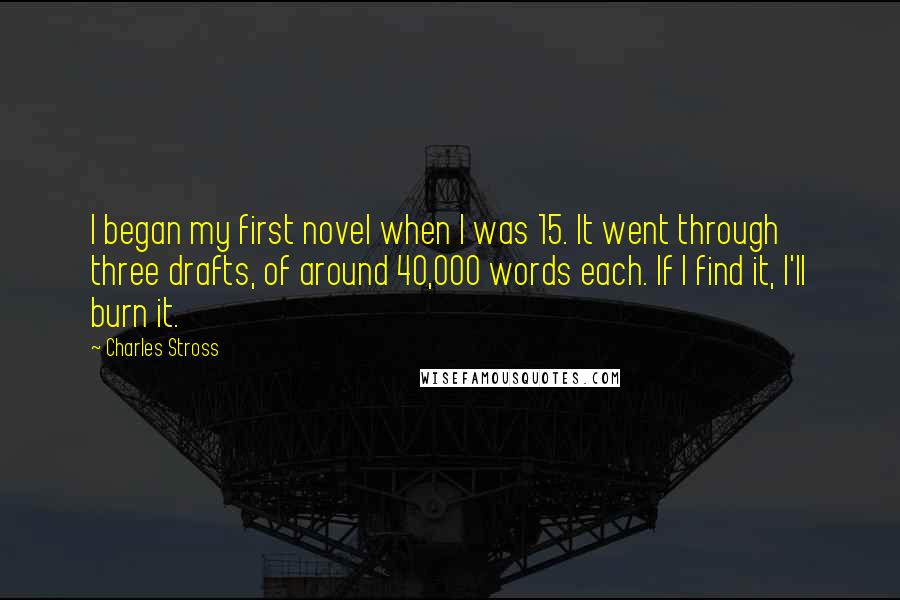 Charles Stross Quotes: I began my first novel when I was 15. It went through three drafts, of around 40,000 words each. If I find it, I'll burn it.