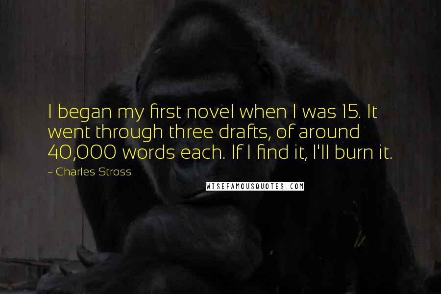 Charles Stross Quotes: I began my first novel when I was 15. It went through three drafts, of around 40,000 words each. If I find it, I'll burn it.