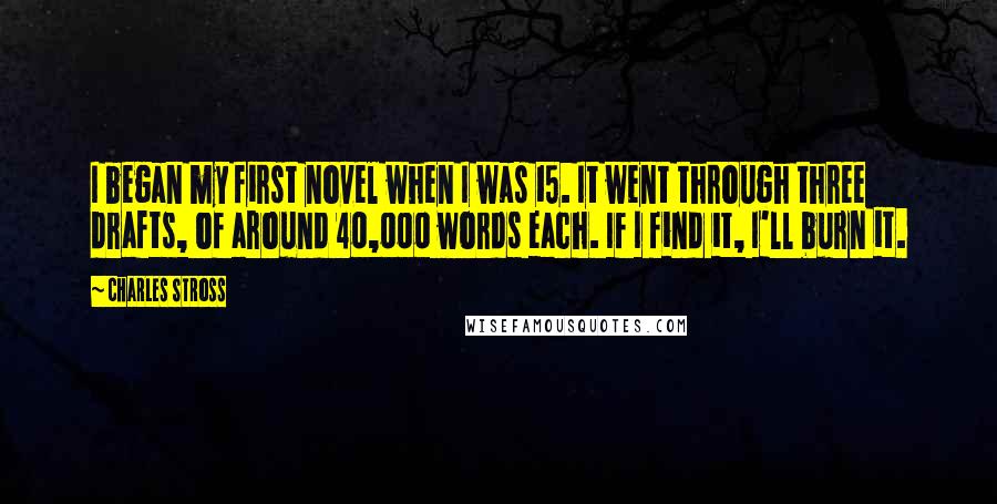 Charles Stross Quotes: I began my first novel when I was 15. It went through three drafts, of around 40,000 words each. If I find it, I'll burn it.