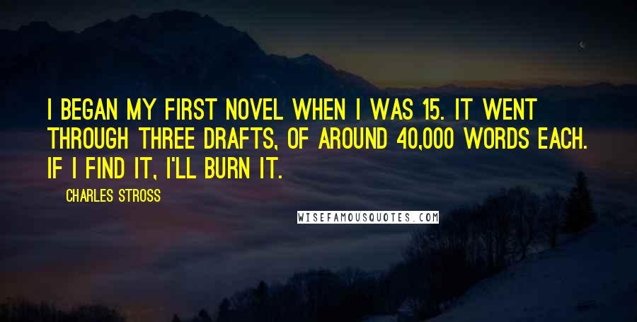 Charles Stross Quotes: I began my first novel when I was 15. It went through three drafts, of around 40,000 words each. If I find it, I'll burn it.