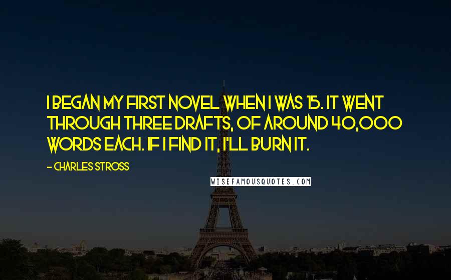 Charles Stross Quotes: I began my first novel when I was 15. It went through three drafts, of around 40,000 words each. If I find it, I'll burn it.