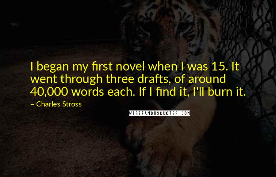 Charles Stross Quotes: I began my first novel when I was 15. It went through three drafts, of around 40,000 words each. If I find it, I'll burn it.