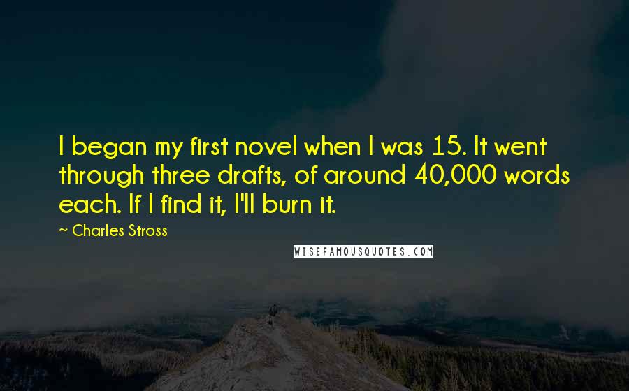 Charles Stross Quotes: I began my first novel when I was 15. It went through three drafts, of around 40,000 words each. If I find it, I'll burn it.