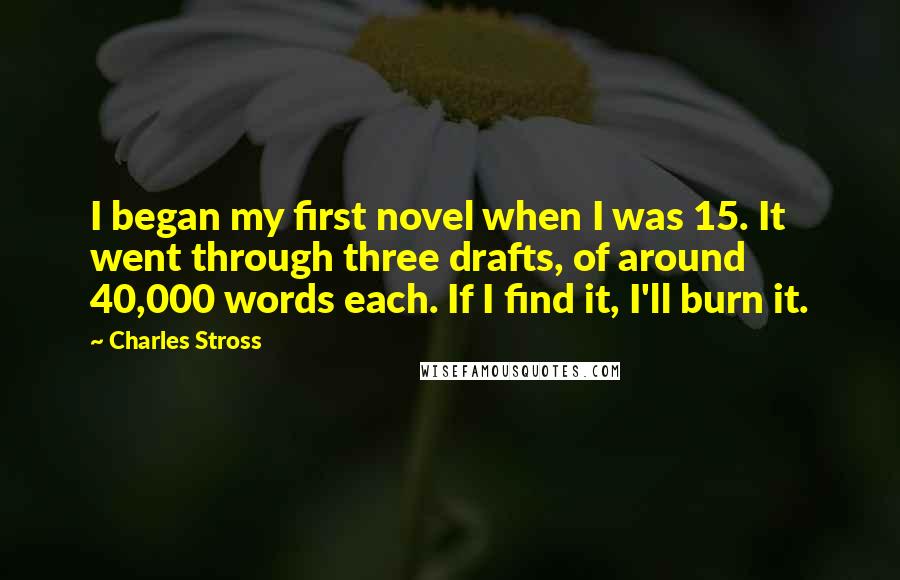 Charles Stross Quotes: I began my first novel when I was 15. It went through three drafts, of around 40,000 words each. If I find it, I'll burn it.