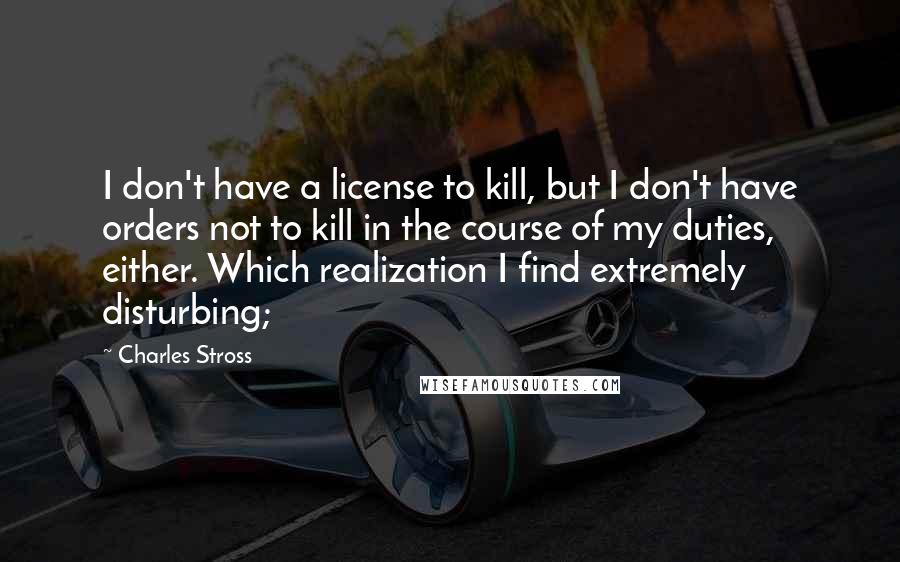 Charles Stross Quotes: I don't have a license to kill, but I don't have orders not to kill in the course of my duties, either. Which realization I find extremely disturbing;