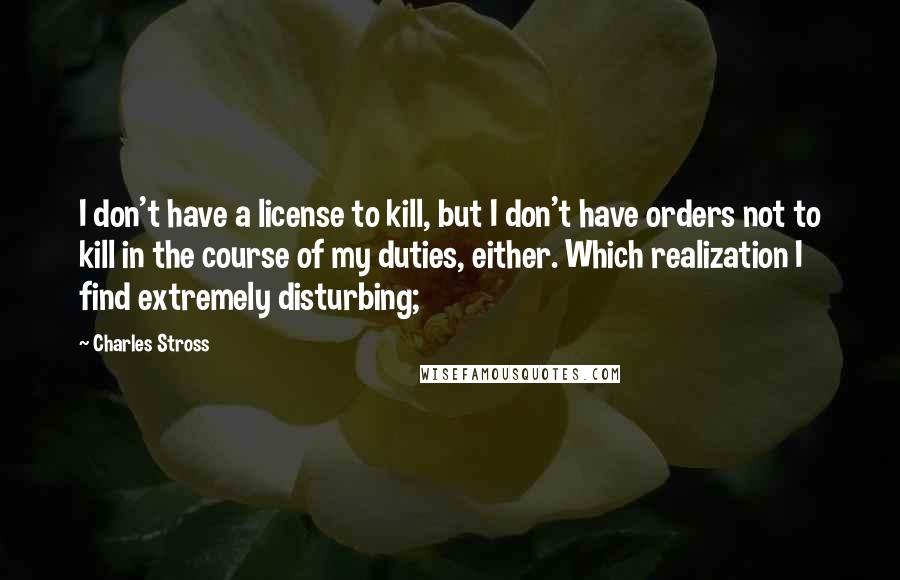 Charles Stross Quotes: I don't have a license to kill, but I don't have orders not to kill in the course of my duties, either. Which realization I find extremely disturbing;