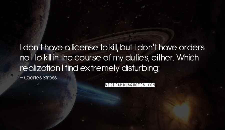 Charles Stross Quotes: I don't have a license to kill, but I don't have orders not to kill in the course of my duties, either. Which realization I find extremely disturbing;