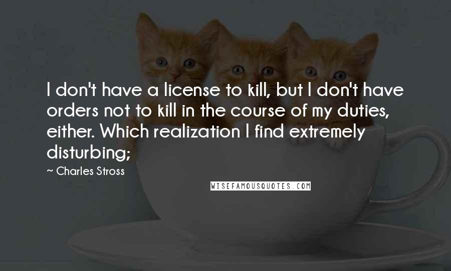 Charles Stross Quotes: I don't have a license to kill, but I don't have orders not to kill in the course of my duties, either. Which realization I find extremely disturbing;