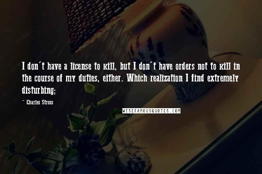 Charles Stross Quotes: I don't have a license to kill, but I don't have orders not to kill in the course of my duties, either. Which realization I find extremely disturbing;