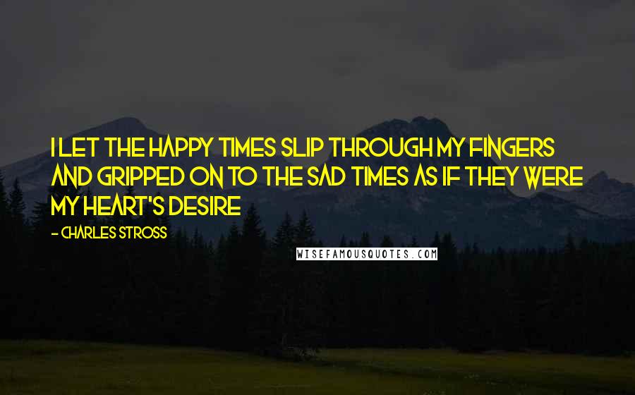 Charles Stross Quotes: I let the happy times slip through my fingers and gripped on to the sad times as if they were my heart's desire