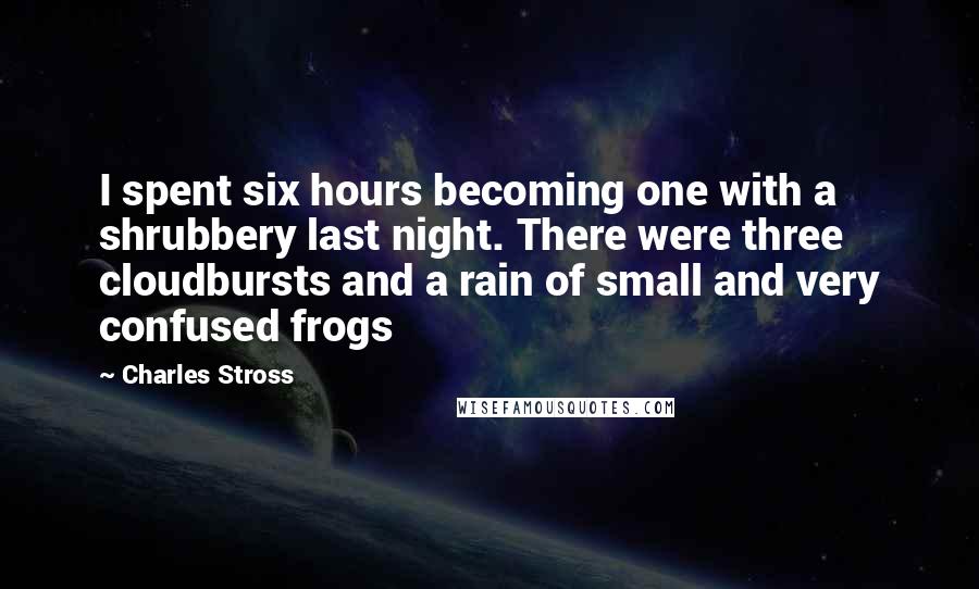 Charles Stross Quotes: I spent six hours becoming one with a shrubbery last night. There were three cloudbursts and a rain of small and very confused frogs