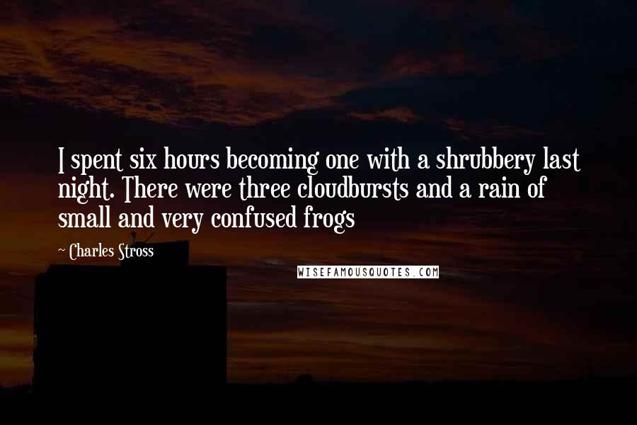 Charles Stross Quotes: I spent six hours becoming one with a shrubbery last night. There were three cloudbursts and a rain of small and very confused frogs