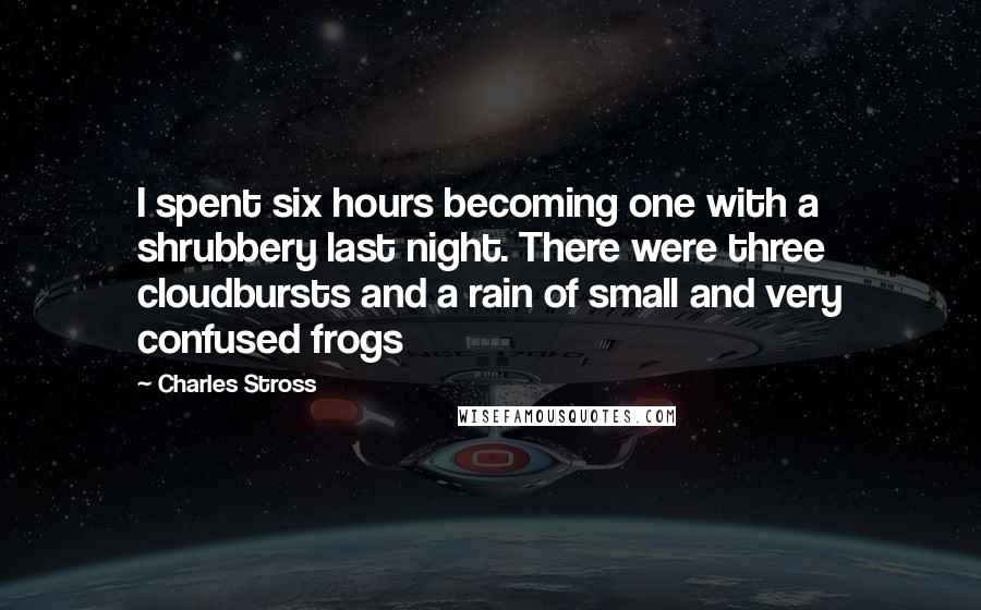 Charles Stross Quotes: I spent six hours becoming one with a shrubbery last night. There were three cloudbursts and a rain of small and very confused frogs