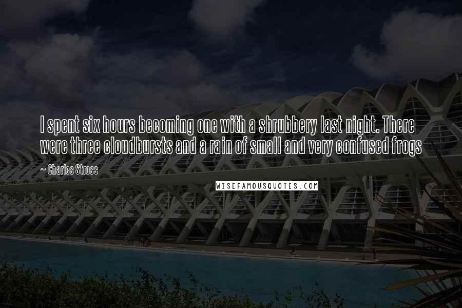 Charles Stross Quotes: I spent six hours becoming one with a shrubbery last night. There were three cloudbursts and a rain of small and very confused frogs