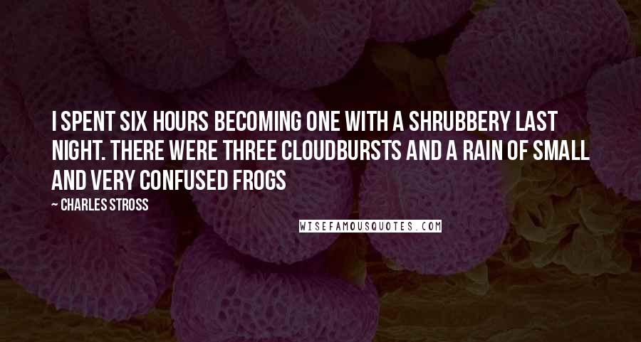 Charles Stross Quotes: I spent six hours becoming one with a shrubbery last night. There were three cloudbursts and a rain of small and very confused frogs