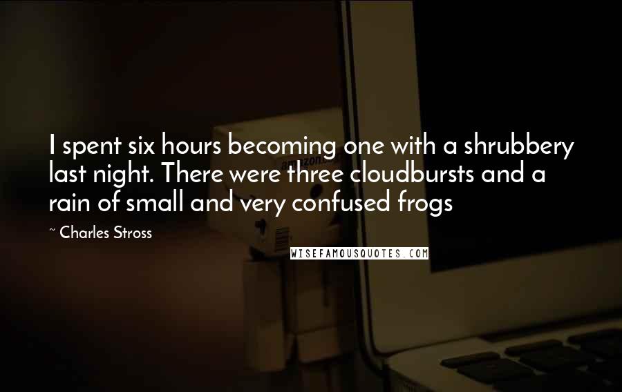 Charles Stross Quotes: I spent six hours becoming one with a shrubbery last night. There were three cloudbursts and a rain of small and very confused frogs