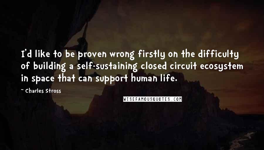 Charles Stross Quotes: I'd like to be proven wrong firstly on the difficulty of building a self-sustaining closed circuit ecosystem in space that can support human life.