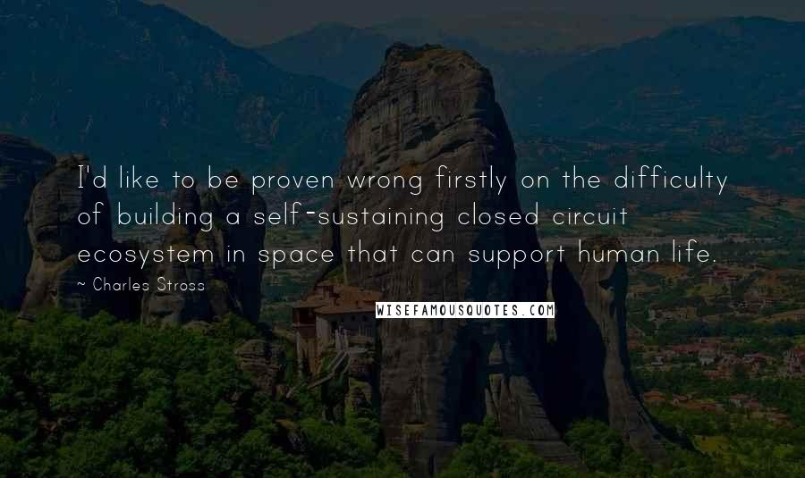 Charles Stross Quotes: I'd like to be proven wrong firstly on the difficulty of building a self-sustaining closed circuit ecosystem in space that can support human life.