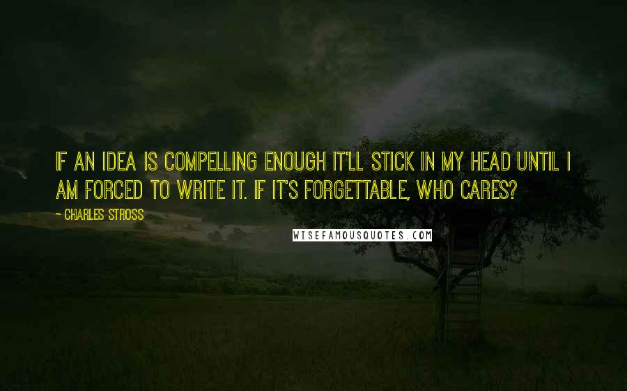 Charles Stross Quotes: If an idea is compelling enough it'll stick in my head until I am forced to write it. If it's forgettable, who cares?