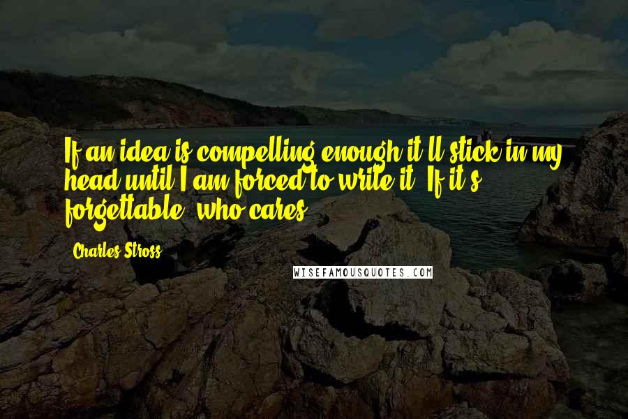 Charles Stross Quotes: If an idea is compelling enough it'll stick in my head until I am forced to write it. If it's forgettable, who cares?