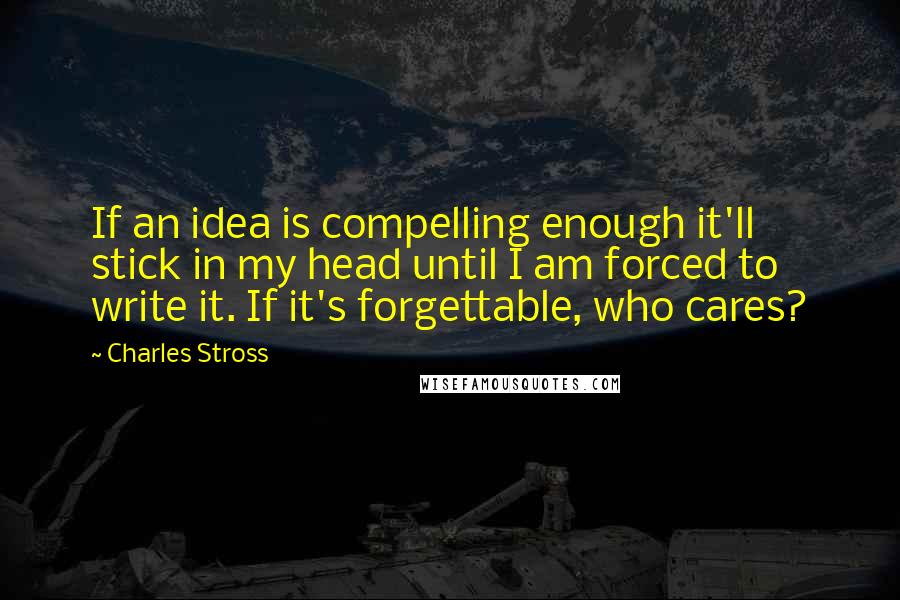 Charles Stross Quotes: If an idea is compelling enough it'll stick in my head until I am forced to write it. If it's forgettable, who cares?