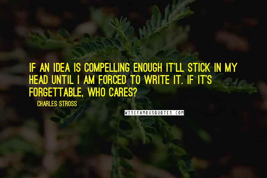 Charles Stross Quotes: If an idea is compelling enough it'll stick in my head until I am forced to write it. If it's forgettable, who cares?