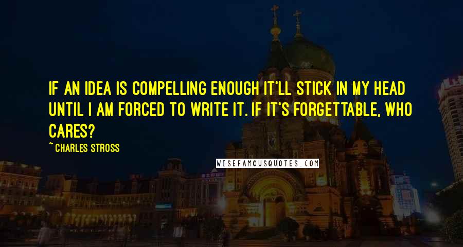 Charles Stross Quotes: If an idea is compelling enough it'll stick in my head until I am forced to write it. If it's forgettable, who cares?