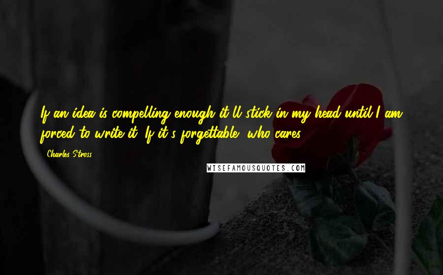 Charles Stross Quotes: If an idea is compelling enough it'll stick in my head until I am forced to write it. If it's forgettable, who cares?