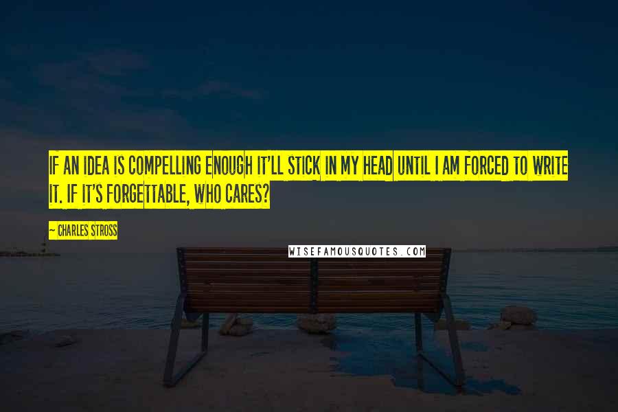 Charles Stross Quotes: If an idea is compelling enough it'll stick in my head until I am forced to write it. If it's forgettable, who cares?