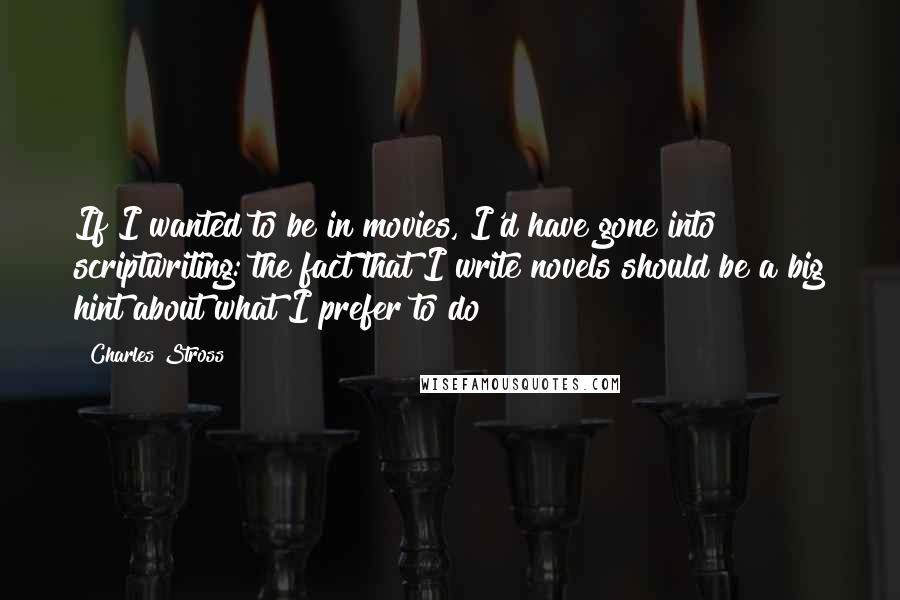 Charles Stross Quotes: If I wanted to be in movies, I'd have gone into scriptwriting: the fact that I write novels should be a big hint about what I prefer to do!
