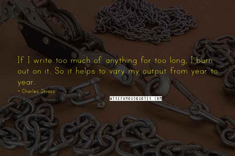 Charles Stross Quotes: If I write too much of anything for too long, I burn out on it. So it helps to vary my output from year to year.